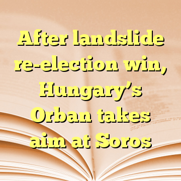 After landslide re-election win, Hungary’s Orban takes aim at Soros