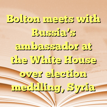 Bolton meets with Russia’s ambassador at the White House over election meddling, Syria