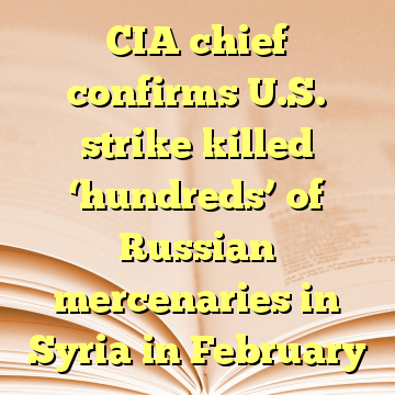 CIA chief confirms U.S. strike killed ‘hundreds’ of Russian mercenaries in Syria in February