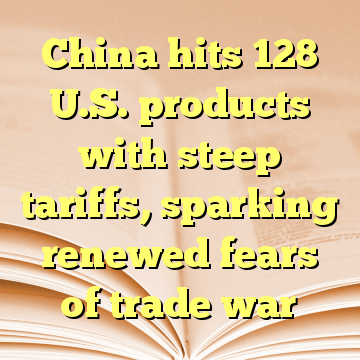 China hits 128 U.S. products with steep tariffs, sparking renewed fears of trade war