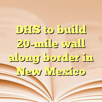 DHS to build 20-mile wall along border in New Mexico