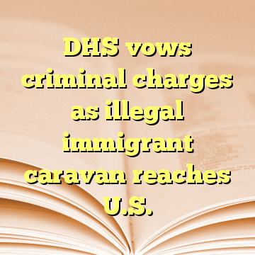 DHS vows criminal charges as illegal immigrant caravan reaches U.S.
