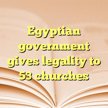 Egyptian government gives legality to 53 churches