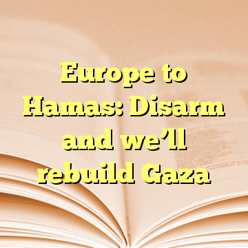 Europe to Hamas: Disarm and we’ll rebuild Gaza