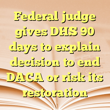 Federal judge gives DHS 90 days to explain decision to end DACA or risk its restoration