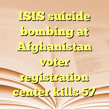 ISIS suicide bombing at Afghanistan voter registration center kills 57