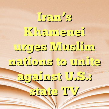 Iran’s Khamenei urges Muslim nations to unite against U.S.: state TV