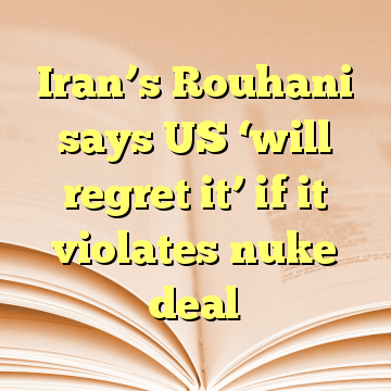 Iran’s Rouhani says US ‘will regret it’ if it violates nuke deal