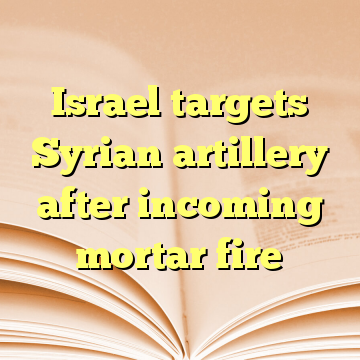 Israel targets Syrian artillery after incoming mortar fire