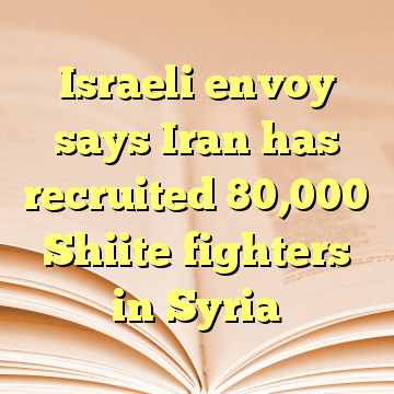 Israeli envoy says Iran has recruited 80,000 Shiite fighters in Syria