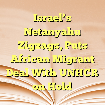 Israel’s Netanyahu Zigzags, Puts African Migrant Deal With UNHCR on Hold