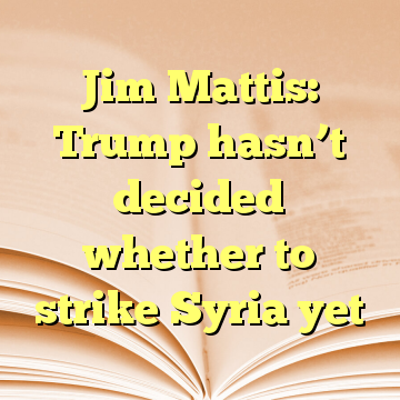Jim Mattis: Trump hasn’t decided whether to strike Syria yet