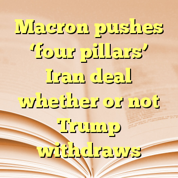 Macron pushes ‘four pillars’ Iran deal whether or not Trump withdraws