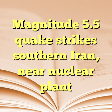 Magnitude 5.5 quake strikes southern Iran, near nuclear plant