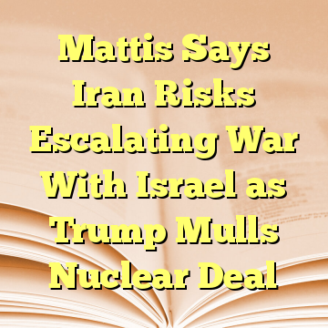 Mattis Says Iran Risks Escalating War With Israel as Trump Mulls Nuclear Deal