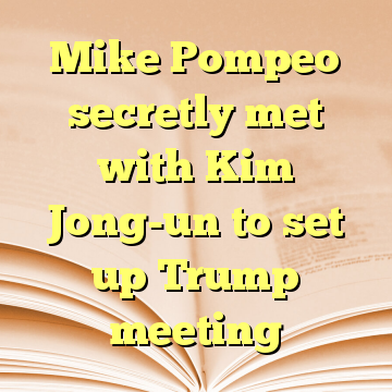 Mike Pompeo secretly met with Kim Jong-un to set up Trump meeting