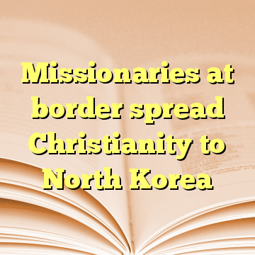 Missionaries at border spread Christianity to North Korea