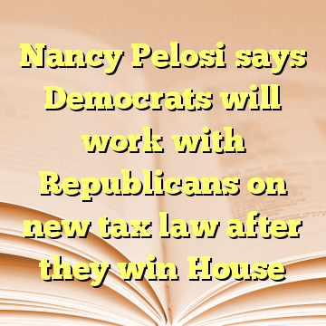 Nancy Pelosi says Democrats will work with Republicans on new tax law after they win House