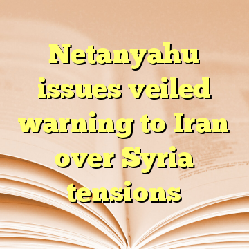 Netanyahu issues veiled warning to Iran over Syria tensions