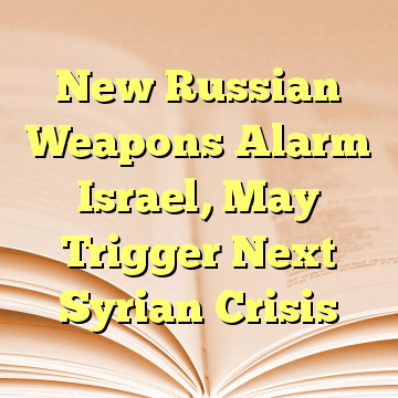 New Russian Weapons Alarm Israel, May Trigger Next Syrian Crisis