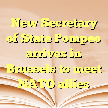 New Secretary of State Pompeo arrives in Brussels to meet NATO allies