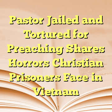 Pastor Jailed and Tortured for Preaching Shares Horrors Christian Prisoners Face in Vietnam