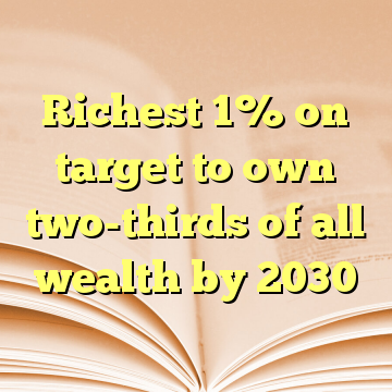 Richest 1% on target to own two-thirds of all wealth by 2030