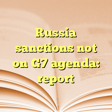 Russia sanctions not on G7 agenda: report