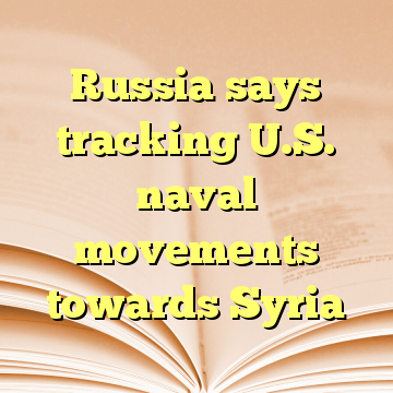 Russia says tracking U.S. naval movements towards Syria
