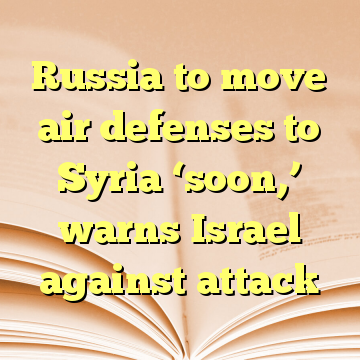 Russia to move air defenses to Syria ‘soon,’ warns Israel against attack