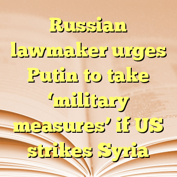 Russian lawmaker urges Putin to take ‘military measures’ if US strikes Syria
