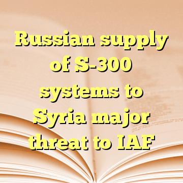 Russian supply of S-300 systems to Syria major threat to IAF