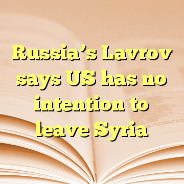 Russia’s Lavrov says US has no intention to leave Syria