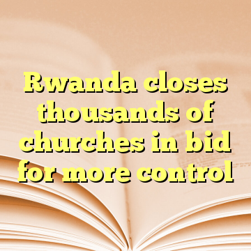 Rwanda closes thousands of churches in bid for more control