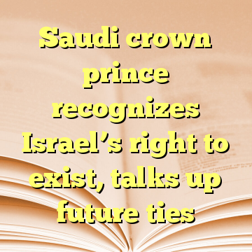 Saudi crown prince recognizes Israel’s right to exist, talks up future ties