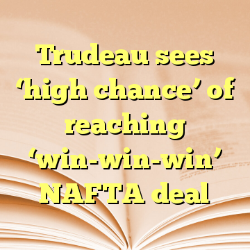 Trudeau sees ‘high chance’ of reaching ‘win-win-win’ NAFTA deal