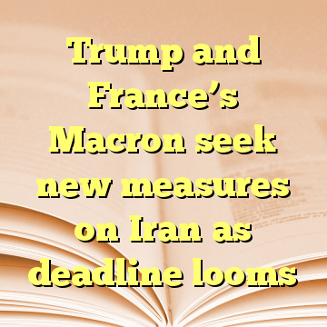 Trump and France’s Macron seek new measures on Iran as deadline looms