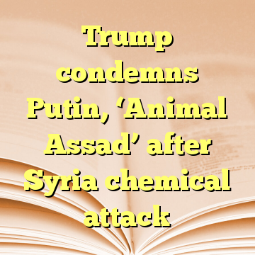 Trump condemns Putin, ‘Animal Assad’ after Syria chemical attack