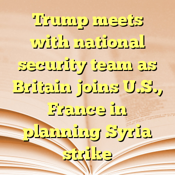 Trump meets with national security team as Britain joins U.S., France in planning Syria strike
