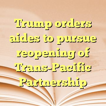 Trump orders aides to pursue reopening of Trans-Pacific Partnership