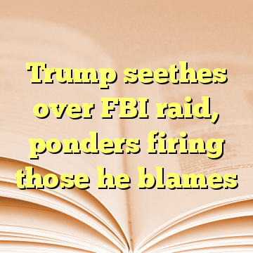 Trump seethes over FBI raid, ponders firing those he blames
