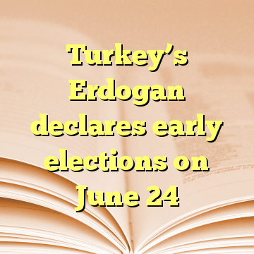 Turkey’s Erdogan declares early elections on June 24