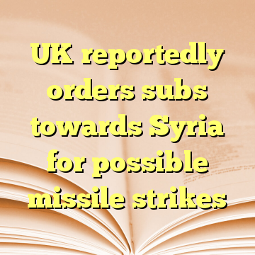 UK reportedly orders subs towards Syria for possible missile strikes