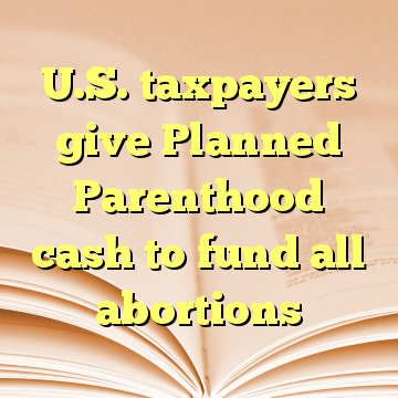 U.S. taxpayers give Planned Parenthood cash to fund all abortions
