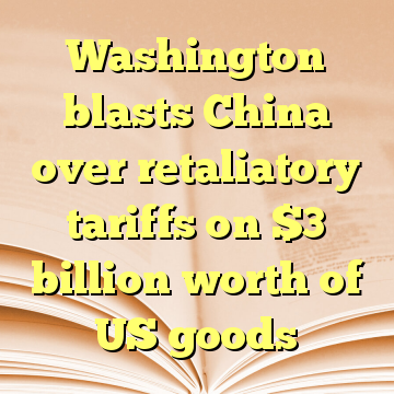 Washington blasts China over retaliatory tariffs on $3 billion worth of US goods